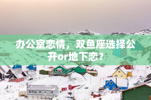 办公室恋情，双鱼座选择公开or地下恋？