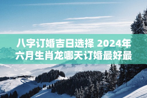 八字订婚吉日选择 2025年六月生肖龙哪天订婚最好最吉利