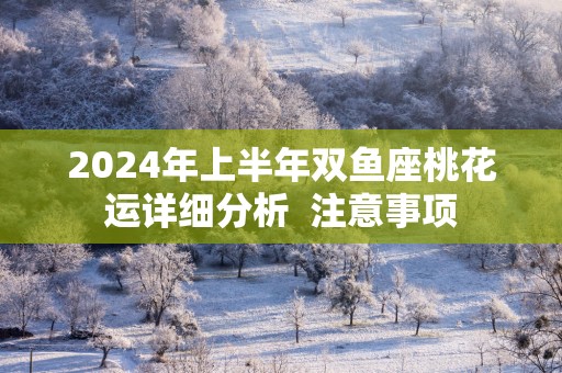 2025年上半年双鱼座桃花运详细分析  注意事项