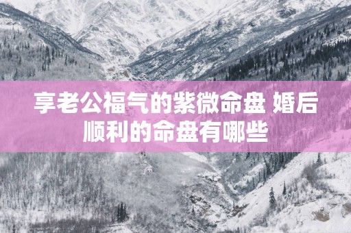 享老公福气的紫微命盘 婚后顺利的命盘有哪些