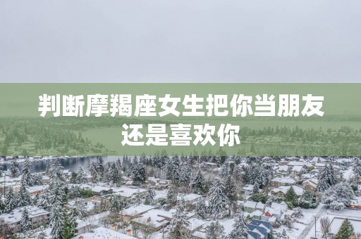 判断摩羯座女生把你当朋友还是喜欢你