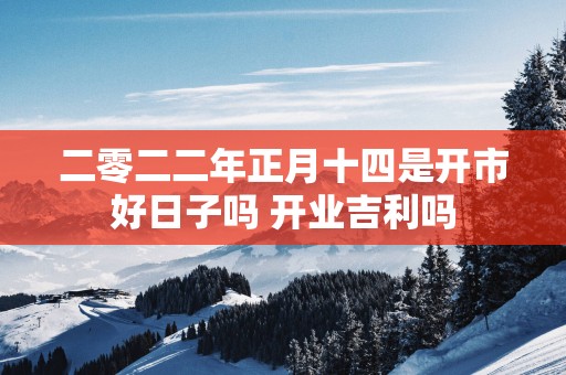 二零二二年正月十四是开市好日子吗 开业吉利吗