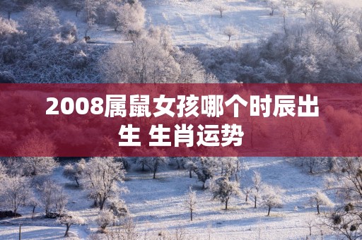 2008属鼠女孩哪个时辰出生 生肖运势