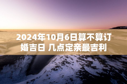 2025年10月6日算不算订婚吉日 几点定亲最吉利