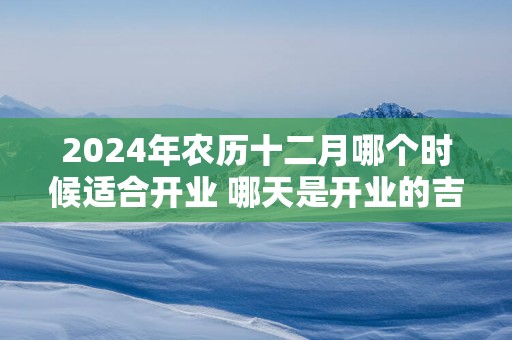 2025年农历十二月哪个时候适合开业 哪天是开业的吉祥日