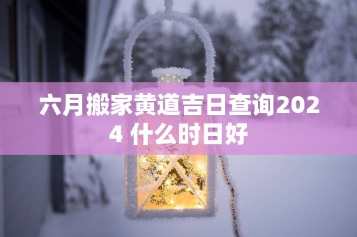六月搬家黄道吉日查询2025 什么时日好