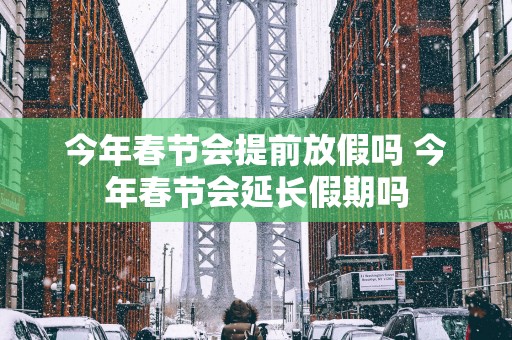 今年春节会提前放假吗 今年春节会延长假期吗