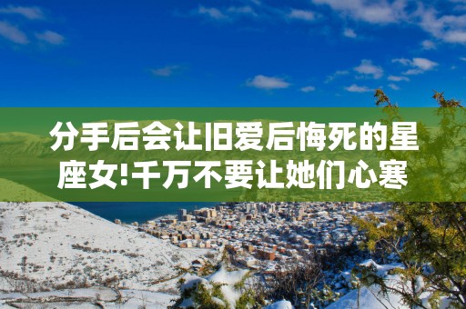 分手后会让旧爱后悔死的星座女!千万不要让她们心寒!