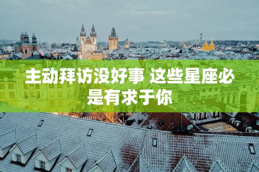 主动拜访没好事 这些星座必是有求于你