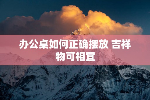 办公桌如何正确摆放 吉祥物可相宜