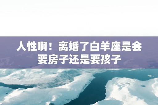 人性啊！离婚了白羊座是会要房子还是要孩子