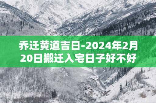 乔迁黄道吉日-2025年2月20日搬迁入宅日子好不好