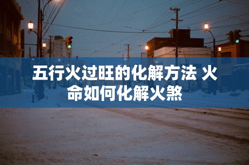 五行火过旺的化解方法 火命如何化解火煞