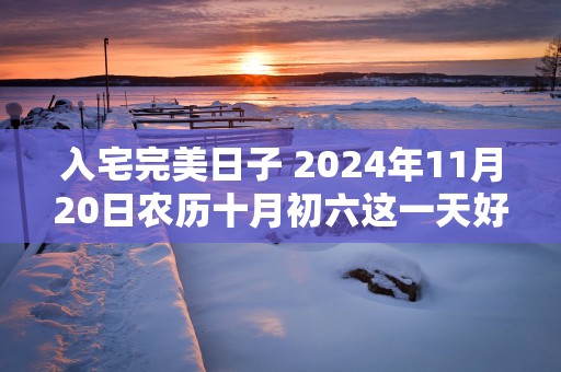 入宅完美日子 2025年11月20日农历十月初六这一天好吗
