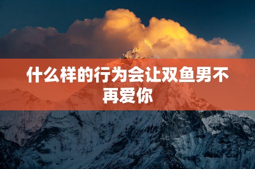 什么样的行为会让双鱼男不再爱你
