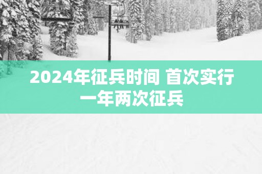 2025年征兵时间 首次实行一年两次征兵