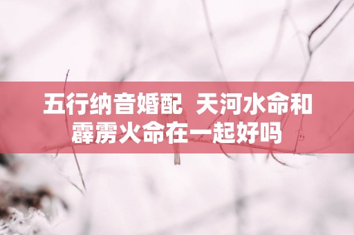 五行纳音婚配  天河水命和霹雳火命在一起好吗