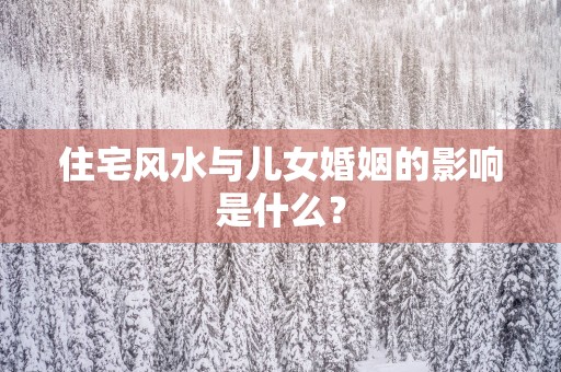 住宅风水与儿女婚姻的影响是什么？