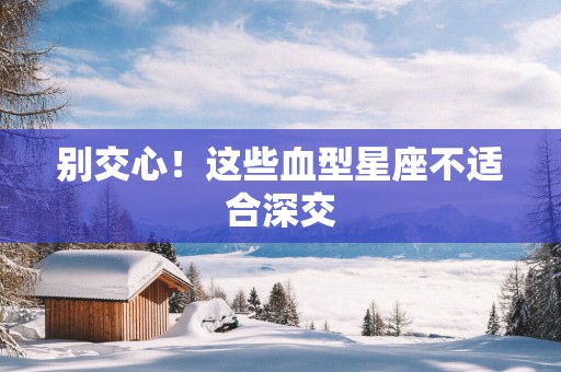 别交心！这些血型星座不适合深交