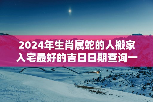 2025年生肖属蛇的人搬家入宅最好的吉日日期查询一览