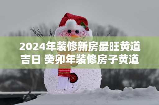2025年装修新房最旺黄道吉日 癸卯年装修房子黄道吉日查询