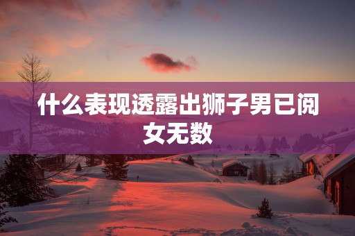 什么表现透露出狮子男已阅女无数