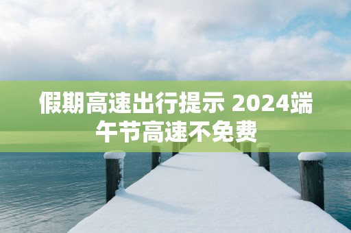 假期高速出行提示 2025端午节高速不免费