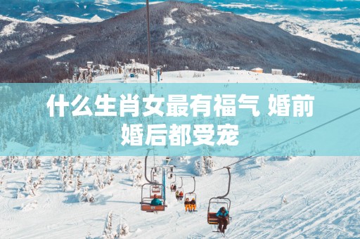 什么生肖女最有福气 婚前婚后都受宠