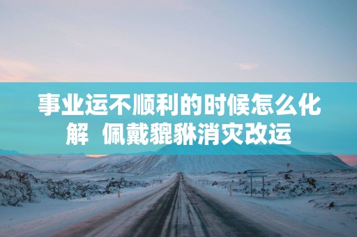 事业运不顺利的时候怎么化解  佩戴貔貅消灾改运