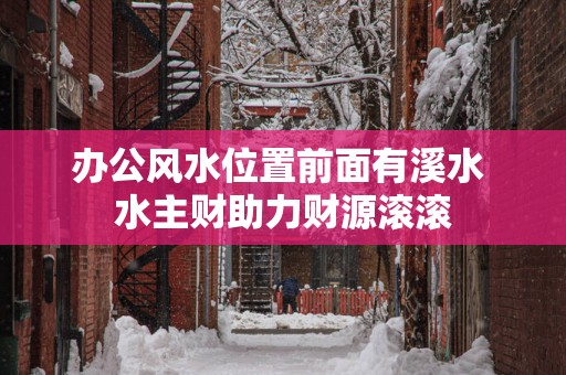 办公风水位置前面有溪水 水主财助力财源滚滚