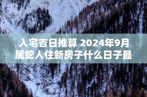 入宅吉日推算 2025年9月属蛇人住新房子什么日子最好