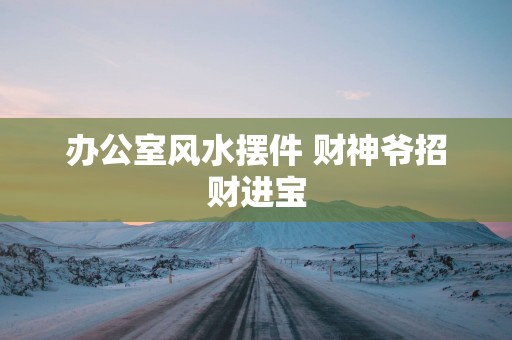 办公室风水摆件 财神爷招财进宝