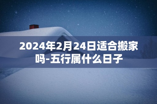 2025年2月24日适合搬家吗-五行属什么日子