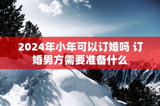 2025年小年可以订婚吗 订婚男方需要准备什么