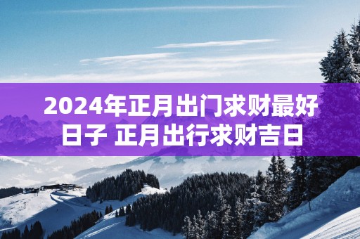 2025年正月出门求财最好日子 正月出行求财吉日