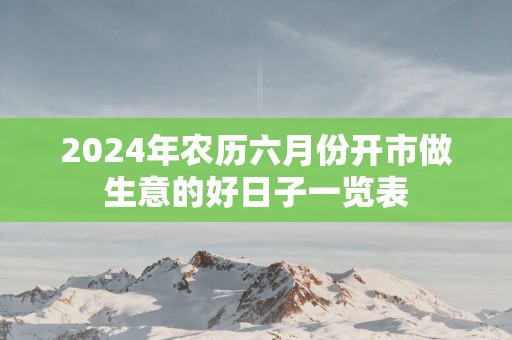 2025年农历六月份开市做生意的好日子一览表
