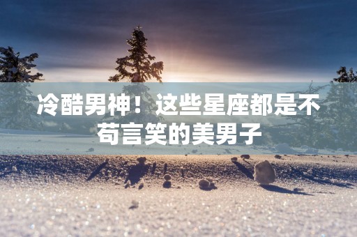 冷酷男神！这些星座都是不苟言笑的美男子