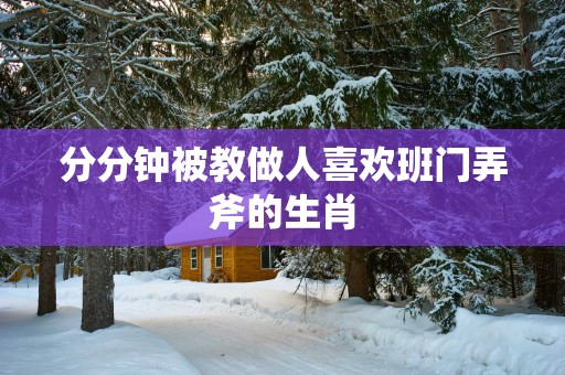 分分钟被教做人喜欢班门弄斧的生肖