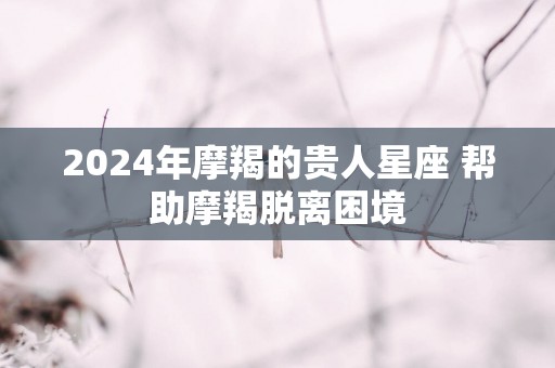 2025年摩羯的贵人星座 帮助摩羯脱离困境