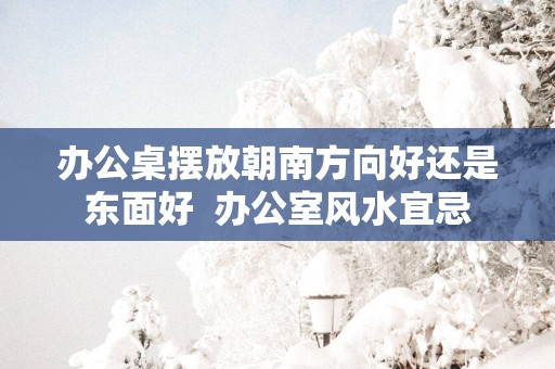 办公桌摆放朝南方向好还是东面好  办公室风水宜忌