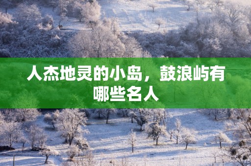 人杰地灵的小岛，鼓浪屿有哪些名人