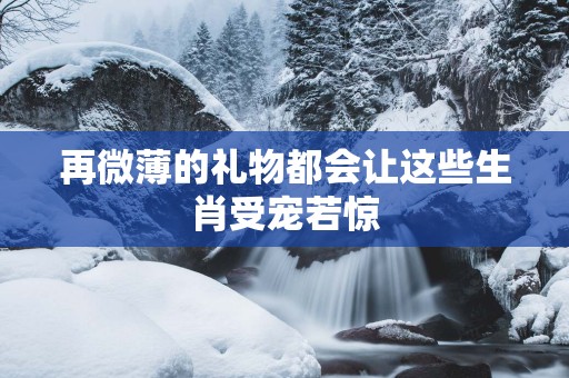 再微薄的礼物都会让这些生肖受宠若惊