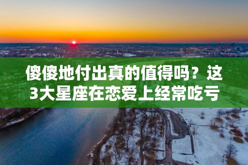 傻傻地付出真的值得吗？这3大星座在恋爱上经常吃亏!