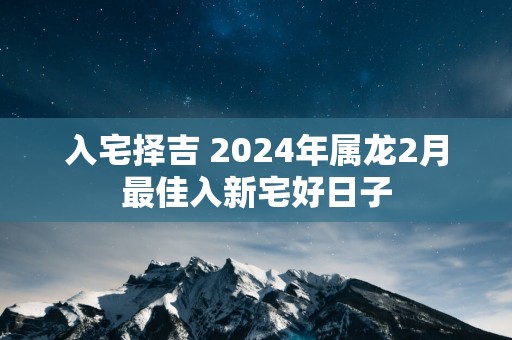 入宅择吉 2025年属龙2月最佳入新宅好日子