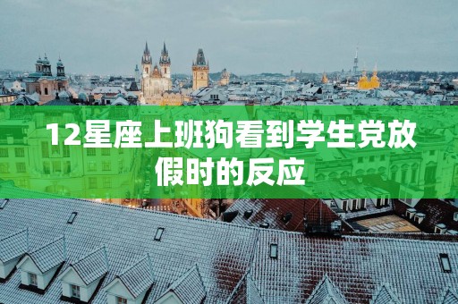 12星座上班狗看到学生党放假时的反应