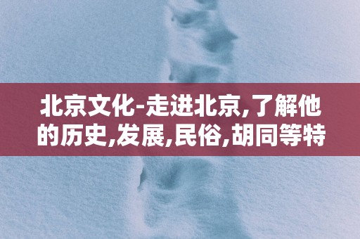 北京文化-走进北京,了解他的历史,发展,民俗,胡同等特色文化