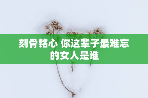刻骨铭心 你这辈子最难忘的女人是谁