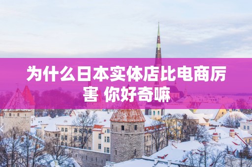 为什么日本实体店比电商厉害 你好奇嘛