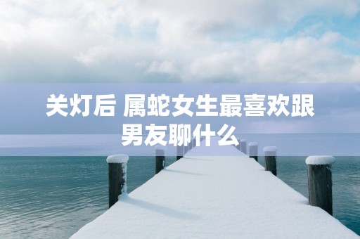 关灯后 属蛇女生最喜欢跟男友聊什么