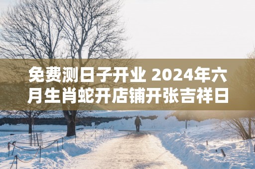 免费测日子开业 2025年六月生肖蛇开店铺开张吉祥日